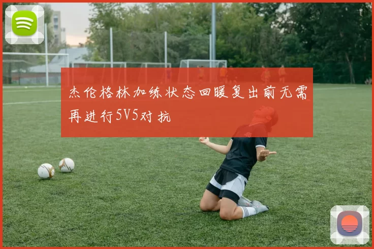 杰伦格林加练状态回暖复出前无需再进行5V5对抗