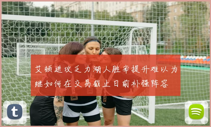 艾顿进攻乏力湖人胜率提升难以为继如何在交易截止日前补强阵容