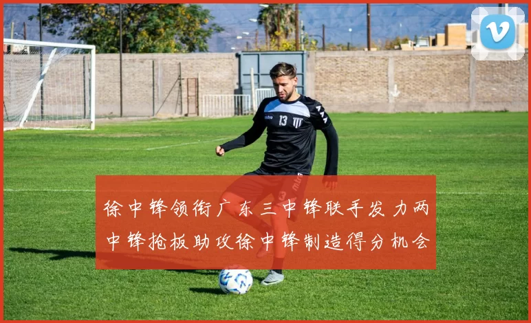 徐中锋领衔广东三中锋联手发力两中锋抢板助攻徐中锋制造得分机会