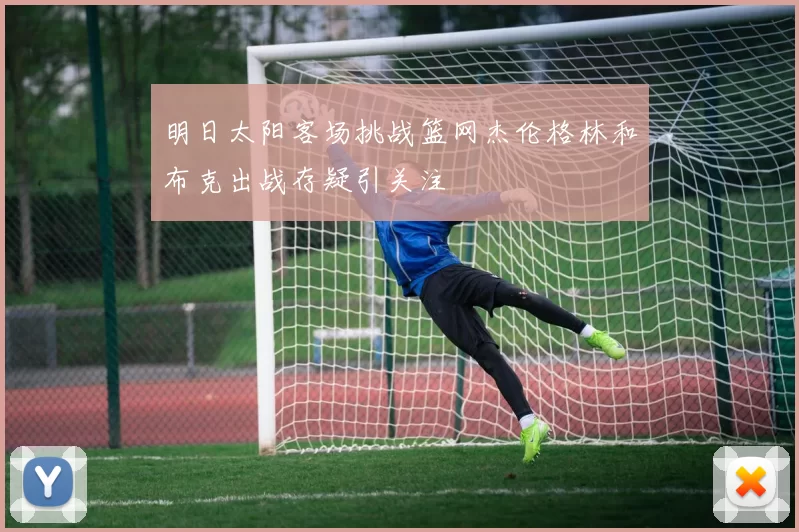 明日太阳客场挑战篮网杰伦格林和布克出战存疑引关注