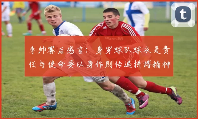 李帅赛后感言：身穿球队球衣是责任与使命要以身作则传递拼搏精神