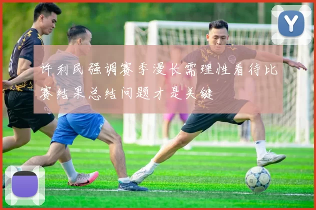 许利民强调赛季漫长需理性看待比赛结果总结问题才是关键