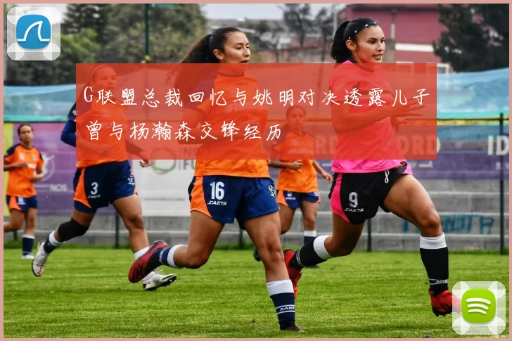 G联盟总裁回忆与姚明对决透露儿子曾与杨瀚森交锋经历