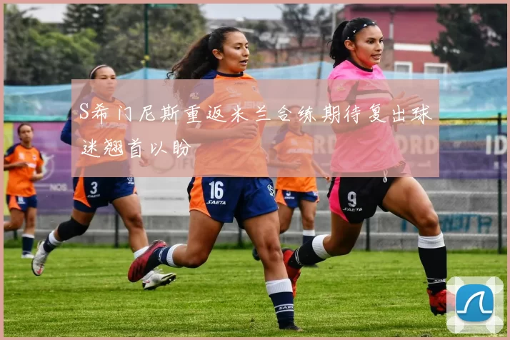 S希门尼斯重返米兰合练期待复出球迷翘首以盼