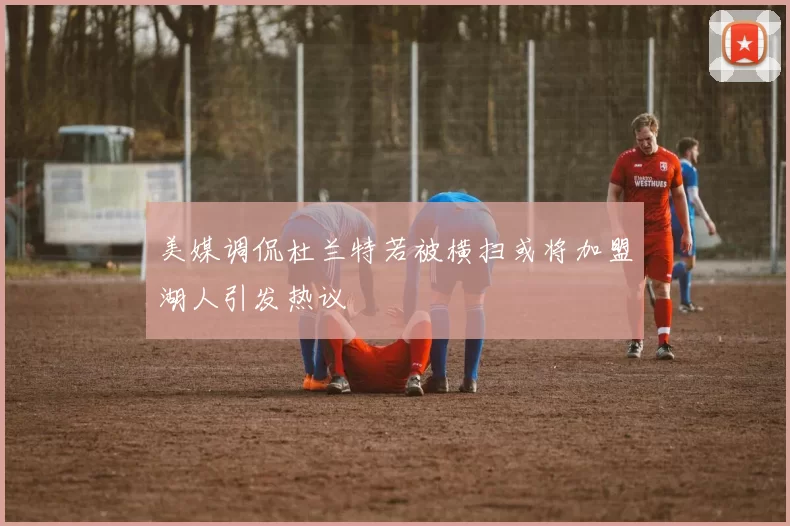 美媒调侃杜兰特若被横扫或将加盟湖人引发热议