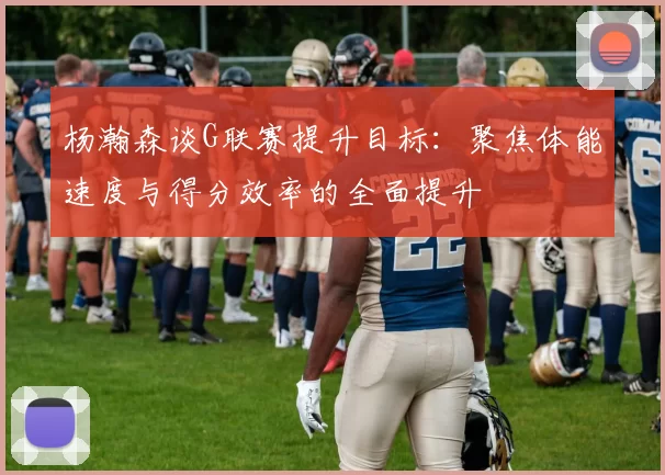 杨瀚森谈G联赛提升目标：聚焦体能速度与得分效率的全面提升