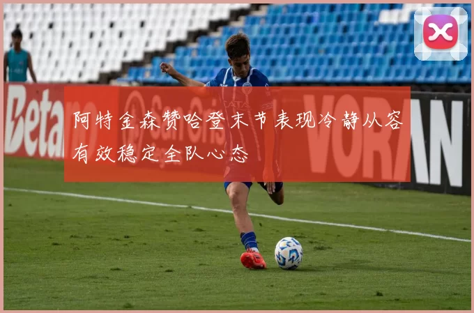 阿特金森赞哈登末节表现冷静从容有效稳定全队心态