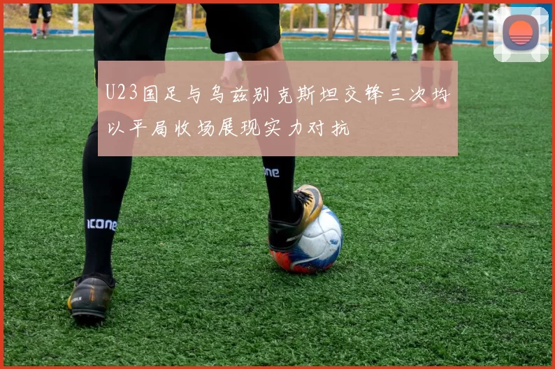 U23国足与乌兹别克斯坦交锋三次均以平局收场展现实力对抗