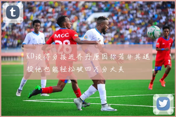 KD谈得分接近乔丹原因称若非其退役他也能轻松破四万分大关