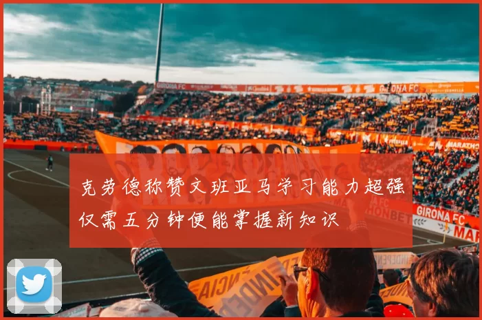 克劳德称赞文班亚马学习能力超强仅需五分钟便能掌握新知识