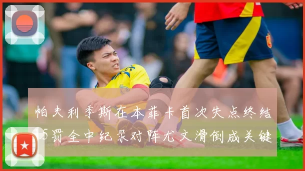 帕夫利季斯在本菲卡首次失点终结15罚全中纪录对阵尤文滑倒成关键时刻
